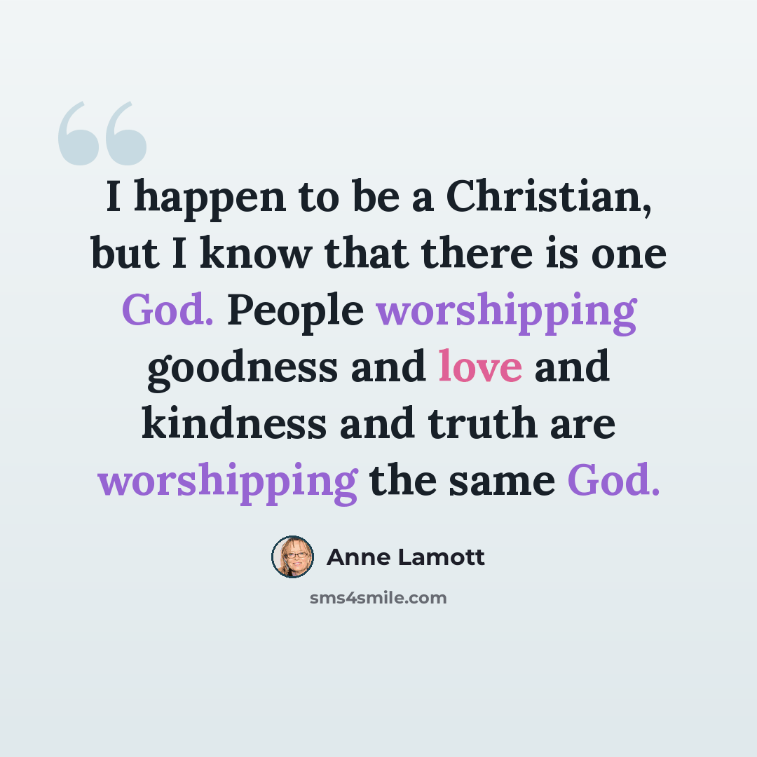 “I happen to be a Christian, but I know that there is one God. People worshipping goodness and love and kindness and truth are worshipping the same God.” quote by Anne Lamott