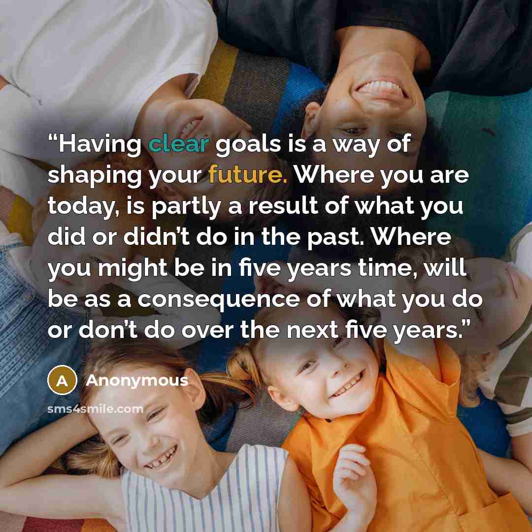 “Having clear goals is a way of shaping your future. Where you are today, is partly a result of what you did or didn’t do in the past. Where you might be in five years time, will be as a consequence of what you do or don’t do over the next five years.” quote by Anonymous