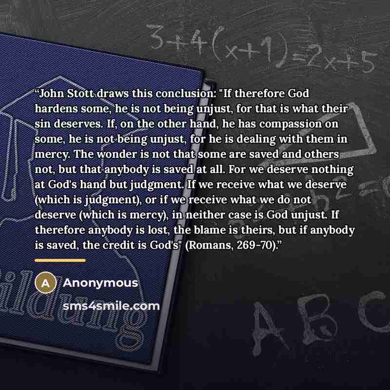 “John Stott draws this conclusion: "If therefore God hardens some, he is not being unjust, for that is what their sin deserves. If, on the other hand, he has compassion on some, he is not being unjust, for he is dealing with them in mercy. The wonder is not that some are saved and others not, but…” quote by Anonymous