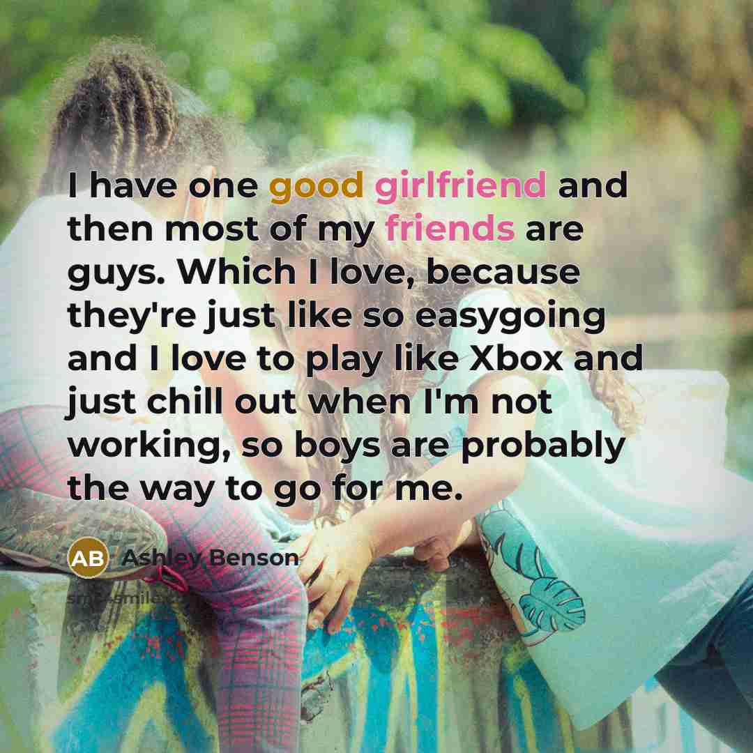 “I have one good girlfriend and then most of my friends are guys. Which I love, because they're just like so easygoing and I love to play like Xbox and just chill out when I'm not working, so boys are probably the way to go for me.” quote by Ashley Benson