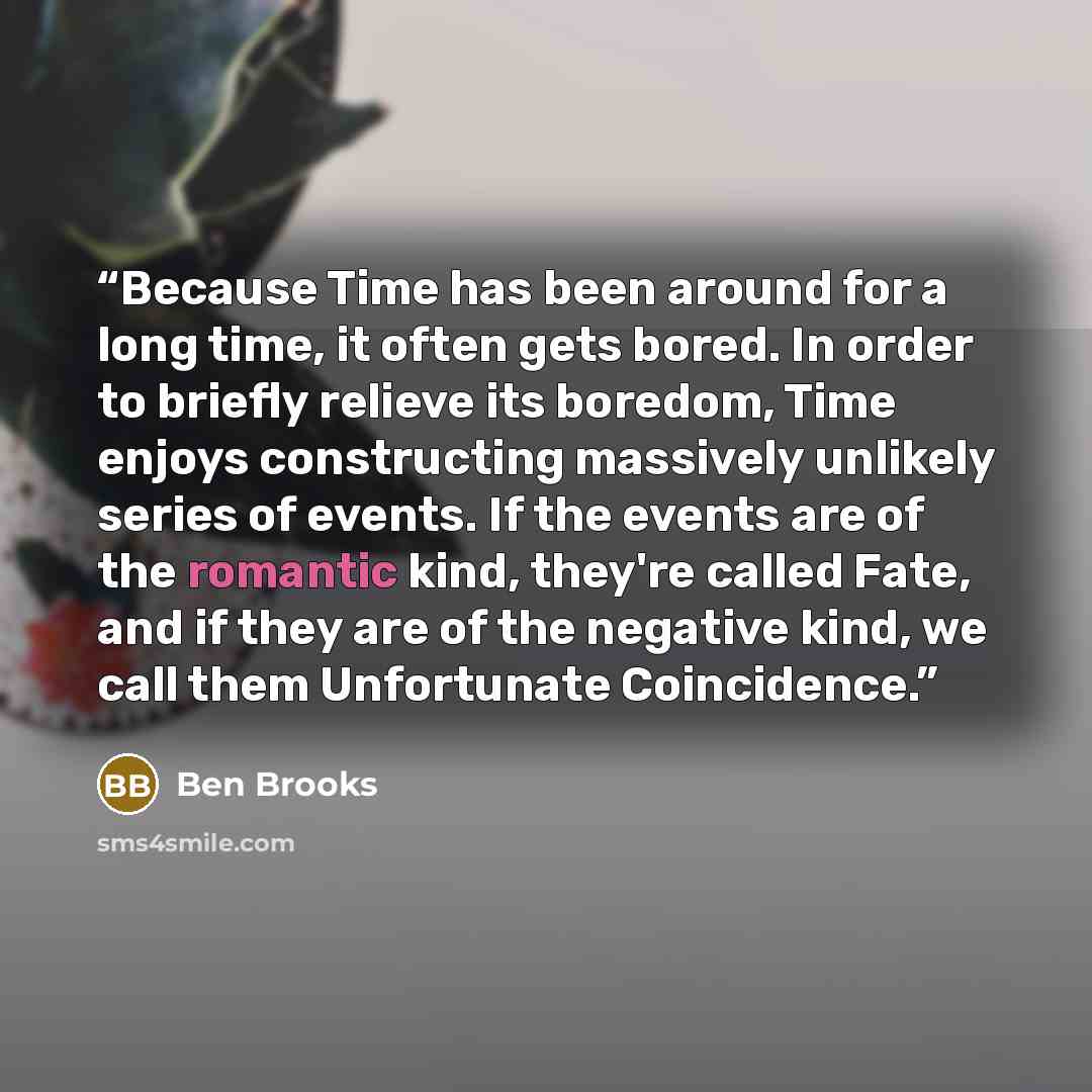 “Because Time has been around for a long time, it often gets bored. In order to briefly relieve its boredom, Time enjoys constructing massively unlikely series of events. If the events are of the romantic kind, they're called Fate, and if they are of the negative kind, we call them Unfortunate…” quote by Ben Brooks