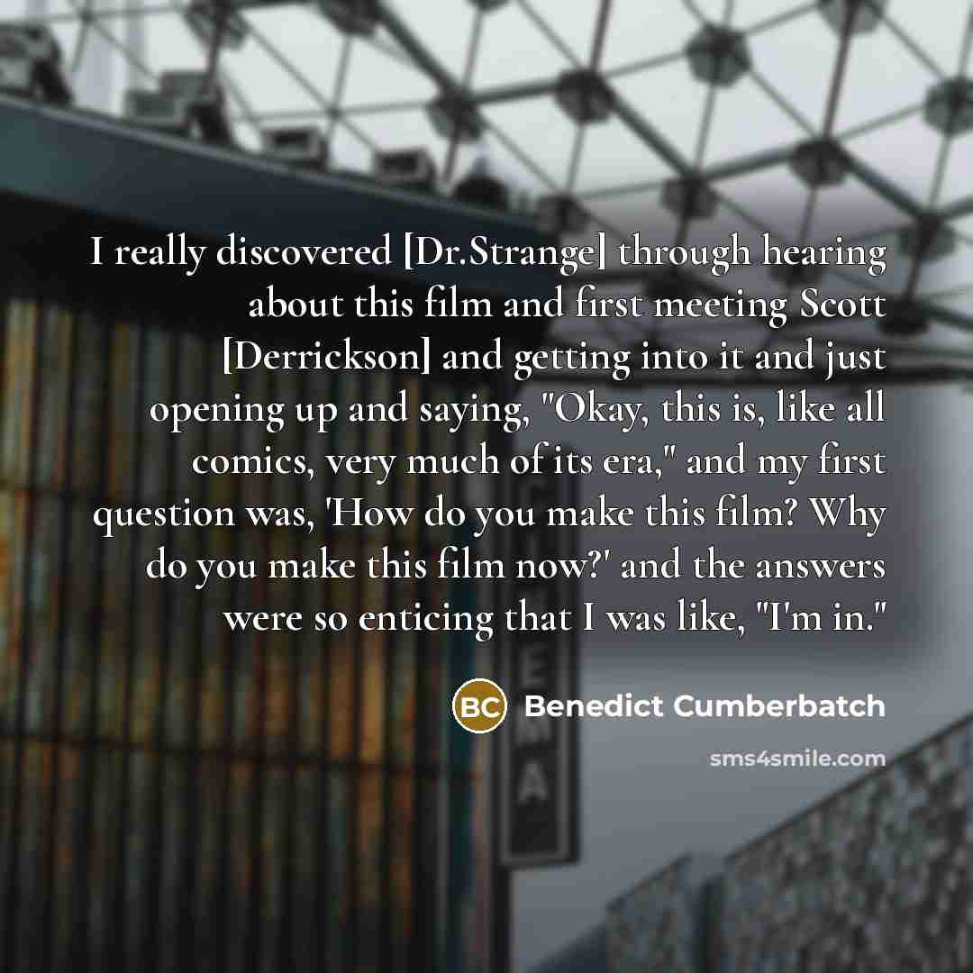 “I really discovered [Dr.Strange] through hearing about this film and first meeting Scott [Derrickson] and getting into it and just opening up and saying, "Okay, this is, like all comics, very much of its era," and my first question was, 'How do you make this film? Why do you make this film now?'…” quote by Benedict Cumberbatch