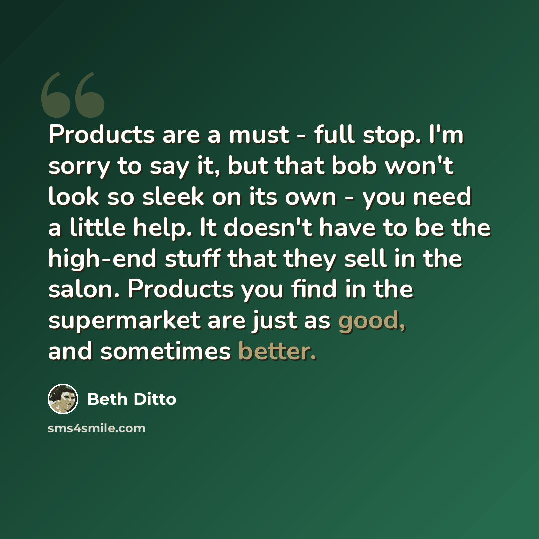 “Products are a must - full stop. I'm sorry to say it, but that bob won't look so sleek on its own - you need a little help. It doesn't have to be the high-end stuff that they sell in the salon. Products you find in the supermarket are just as good, and sometimes better.” quote by Beth Ditto