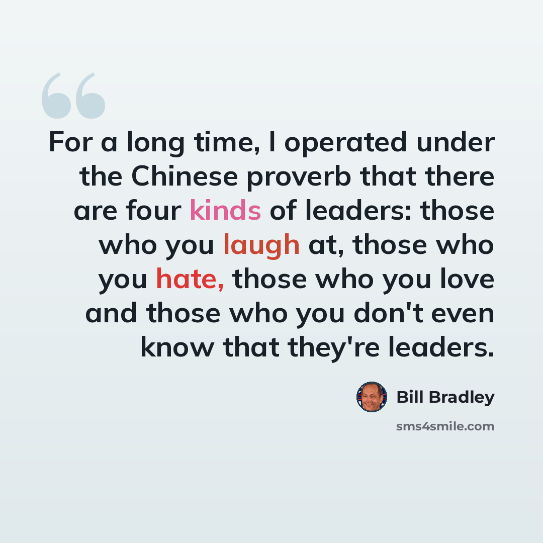 “For a long time, I operated under the Chinese proverb that there are four kinds of leaders: those who you laugh at, those who you hate, those who you love and those who you don't even know that they're leaders.” quote by Bill Bradley