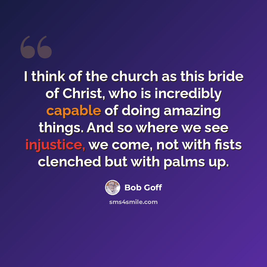 “I think of the church as this bride of Christ, who is incredibly capable of doing amazing things. And so where we see injustice, we come, not with fists clenched but with palms up.” quote by Bob Goff