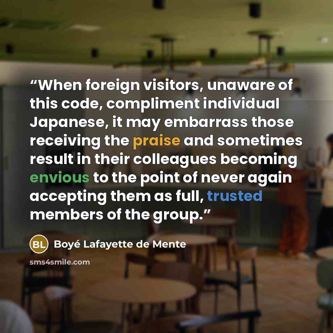 “When foreign visitors, unaware of this code, compliment individual Japanese, it may embarrass those receiving the praise and sometimes result in their colleagues becoming envious to the point of never again accepting them as full, trusted members of the group.” quote by Boyé Lafayette de Mente