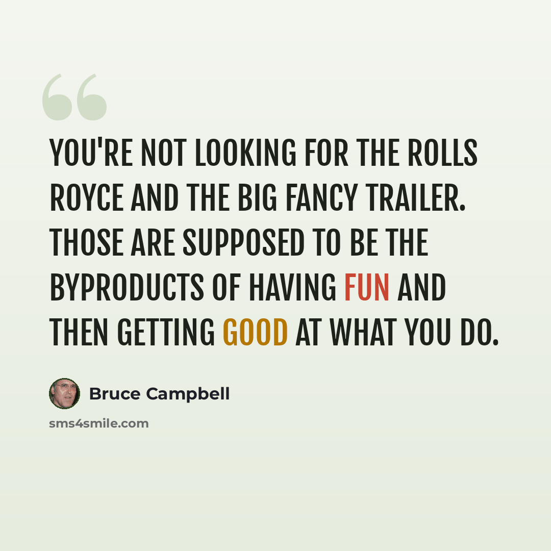 “You're not looking for the Rolls Royce and the big fancy trailer. Those are supposed to be the byproducts of having fun and then getting good at what you do.” quote by Bruce Campbell