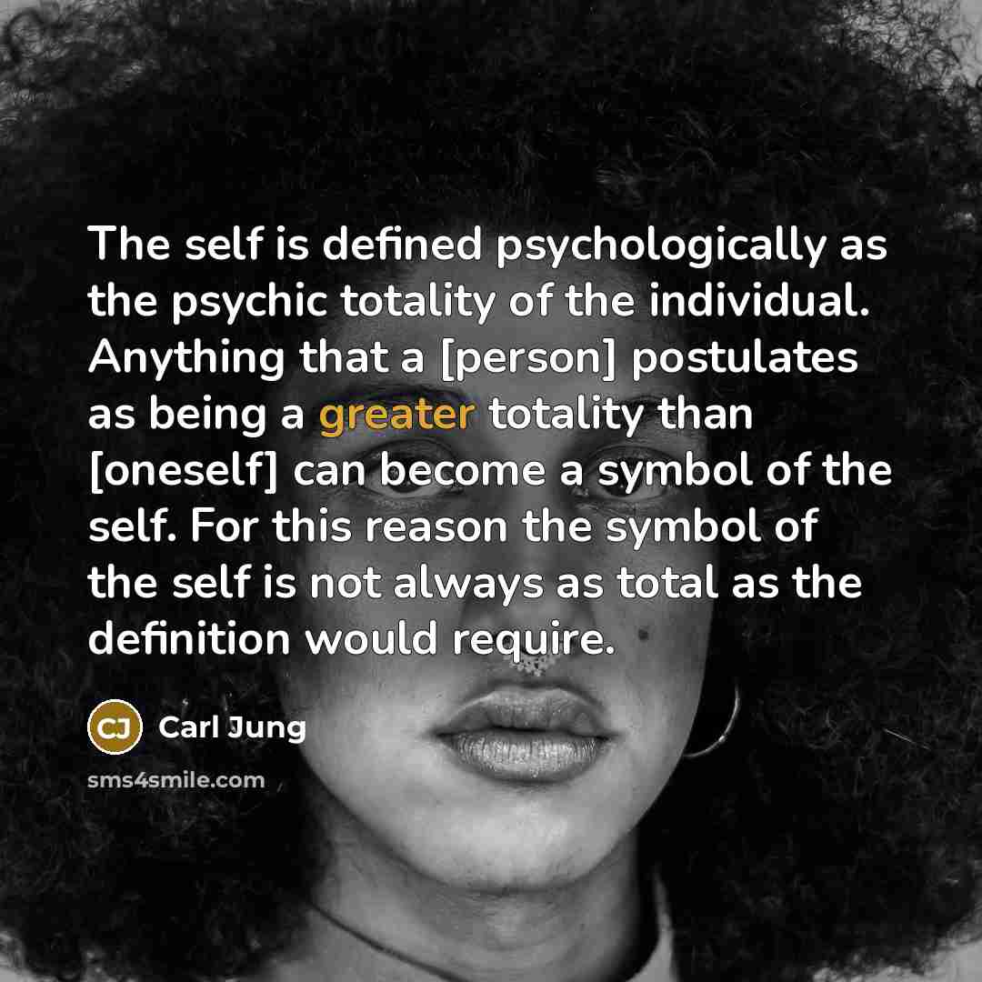 “The self is defined psychologically as the psychic totality of the individual. Anything that a [person] postulates as being a greater totality than [oneself] can become a symbol of the self. For this reason the symbol of the self is not always as total as the definition would require.” quote by Carl Jung