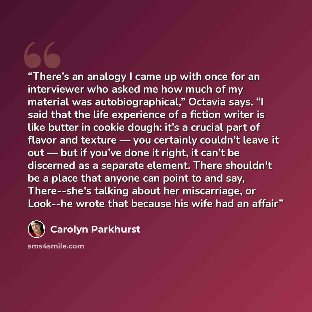 “There’s an analogy I came up with once for an interviewer who asked me how much of my material was autobiographical,” Octavia says. “I said that the life experience of a fiction writer is like butter in cookie dough: it’s a crucial part of flavor and texture — you certainly couldn’t leave it out…” quote by Carolyn Parkhurst