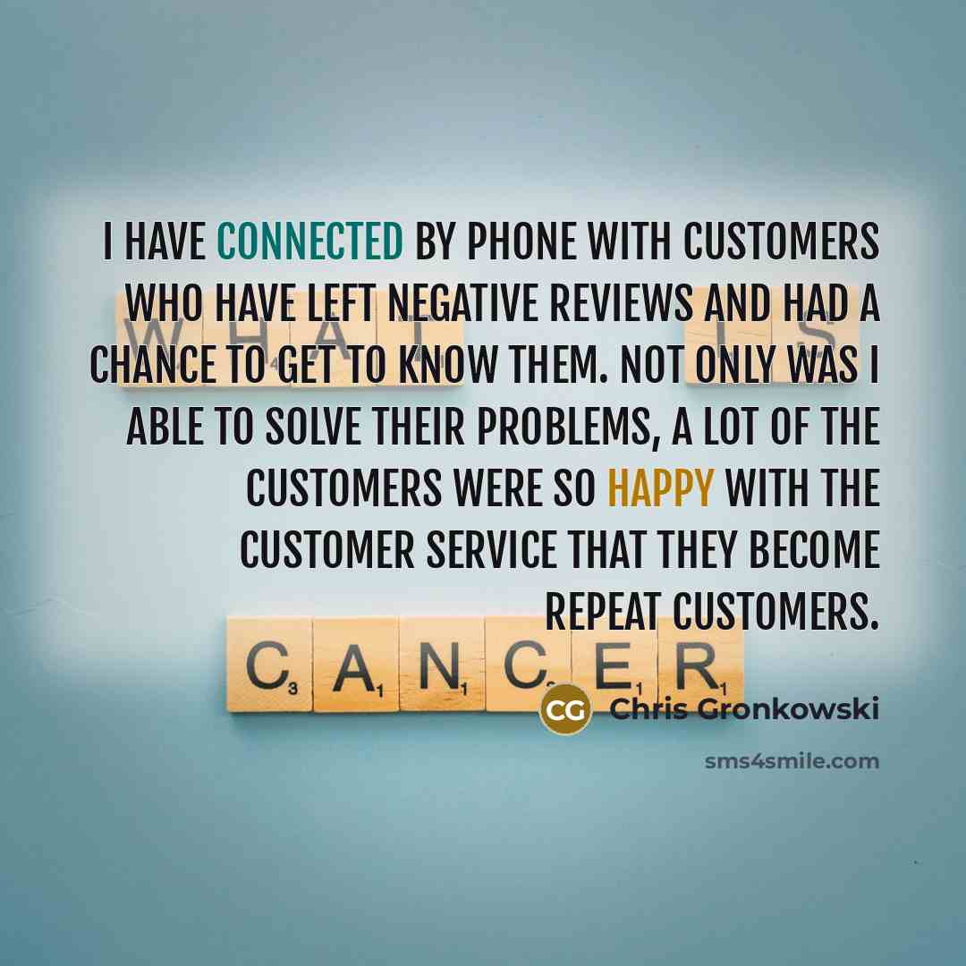 “I have connected by phone with customers who have left negative reviews and had a chance to get to know them. Not only was I able to solve their problems, a lot of the customers were so happy with the customer service that they become repeat customers.” quote by Chris Gronkowski
