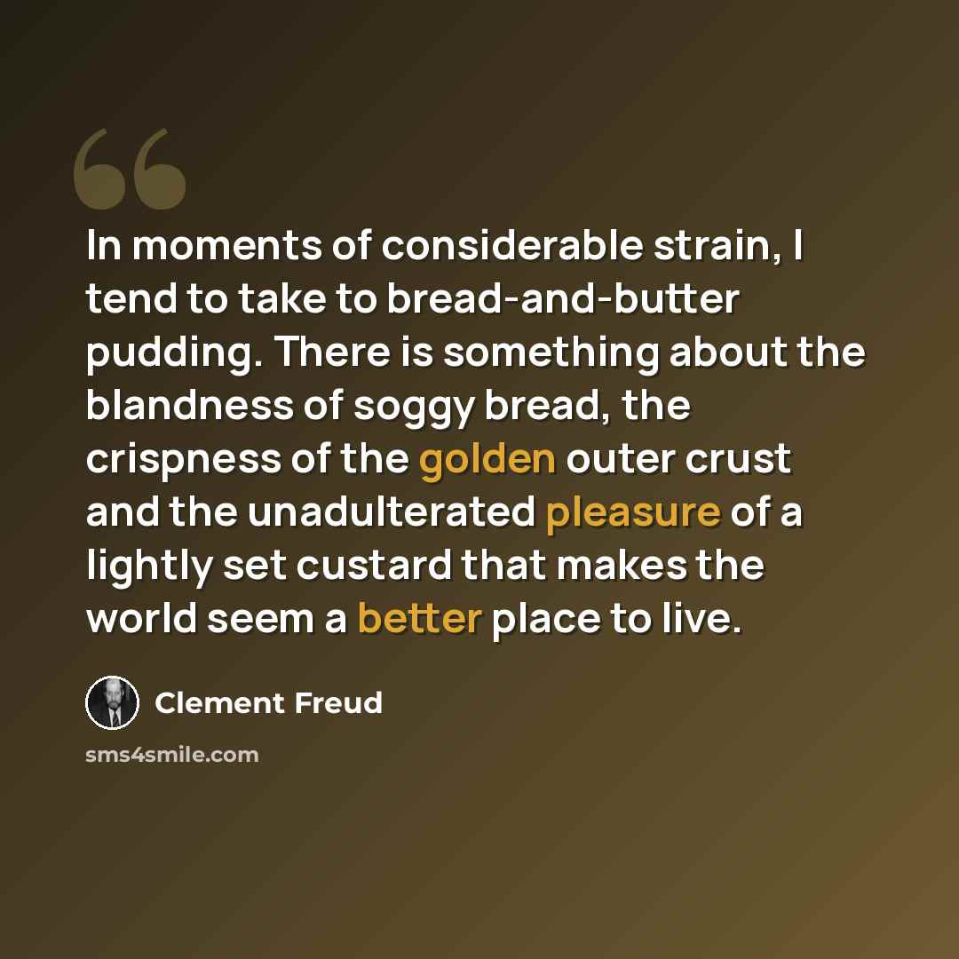 “In moments of considerable strain, I tend to take to bread-and-butter pudding. There is something about the blandness of soggy bread, the crispness of the golden outer crust and the unadulterated pleasure of a lightly set custard that makes the world seem a better place to live.” quote by Clement Freud