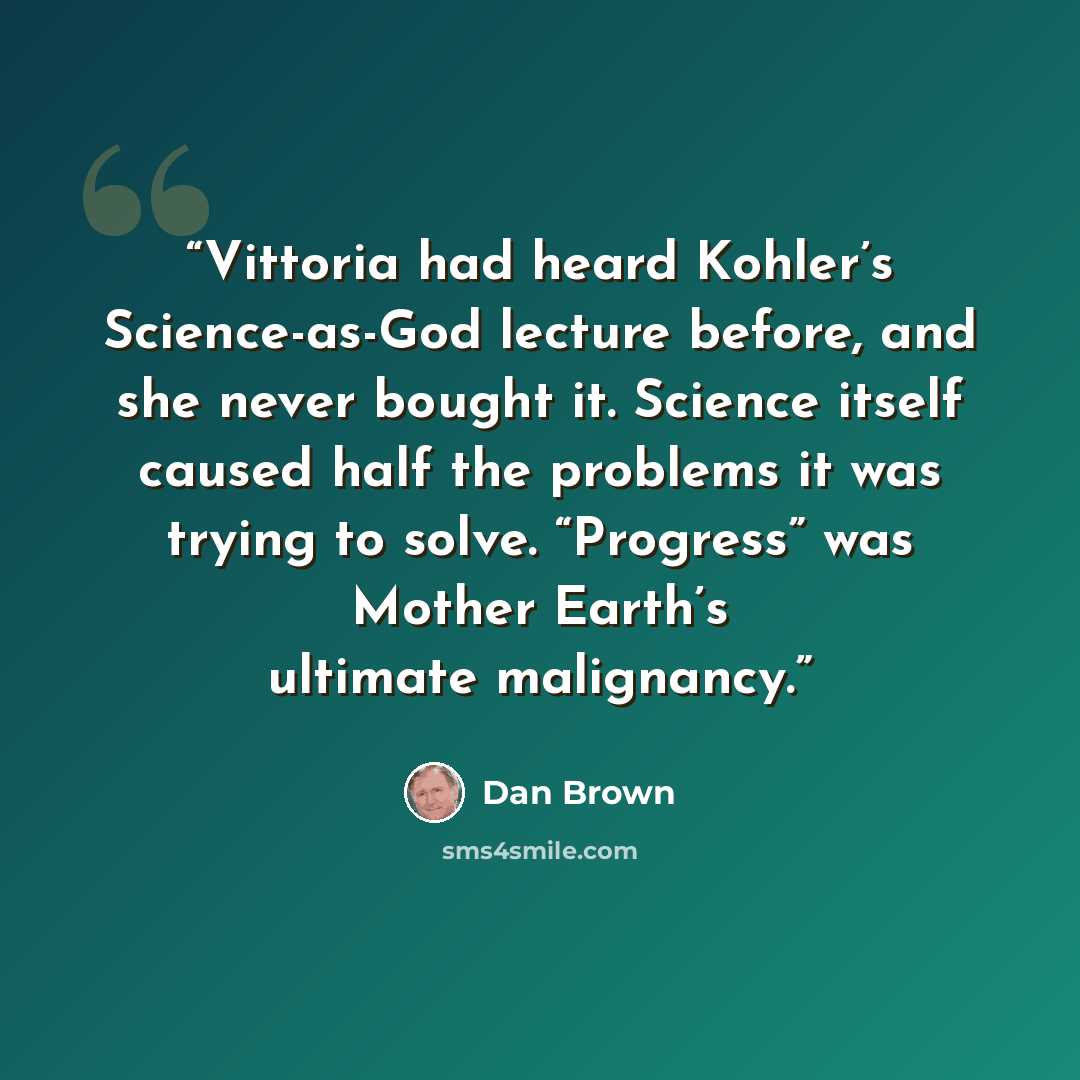“Vittoria had heard Kohler’s Science-as-God lecture before, and she never bought it. Science itself caused half the problems it was trying to solve. “Progress” was Mother Earth’s ultimate malignancy.” quote by Dan Brown
