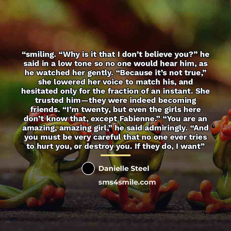 “smiling. “Why is it that I don’t believe you?” he said in a low tone so no one would hear him, as he watched her gently. “Because it’s not true,” she lowered her voice to match his, and hesitated only for the fraction of an instant. She trusted him—they were indeed becoming friends. “I’m twenty…” quote by Danielle Steel