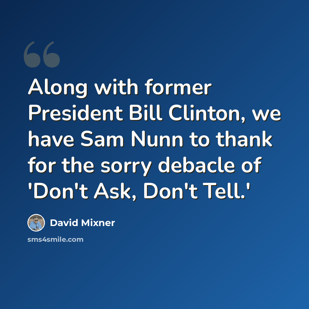 “Along with former President Bill Clinton, we have Sam Nunn to thank for the sorry debacle of 'Don't Ask, Don't Tell.'” quote by David Mixner