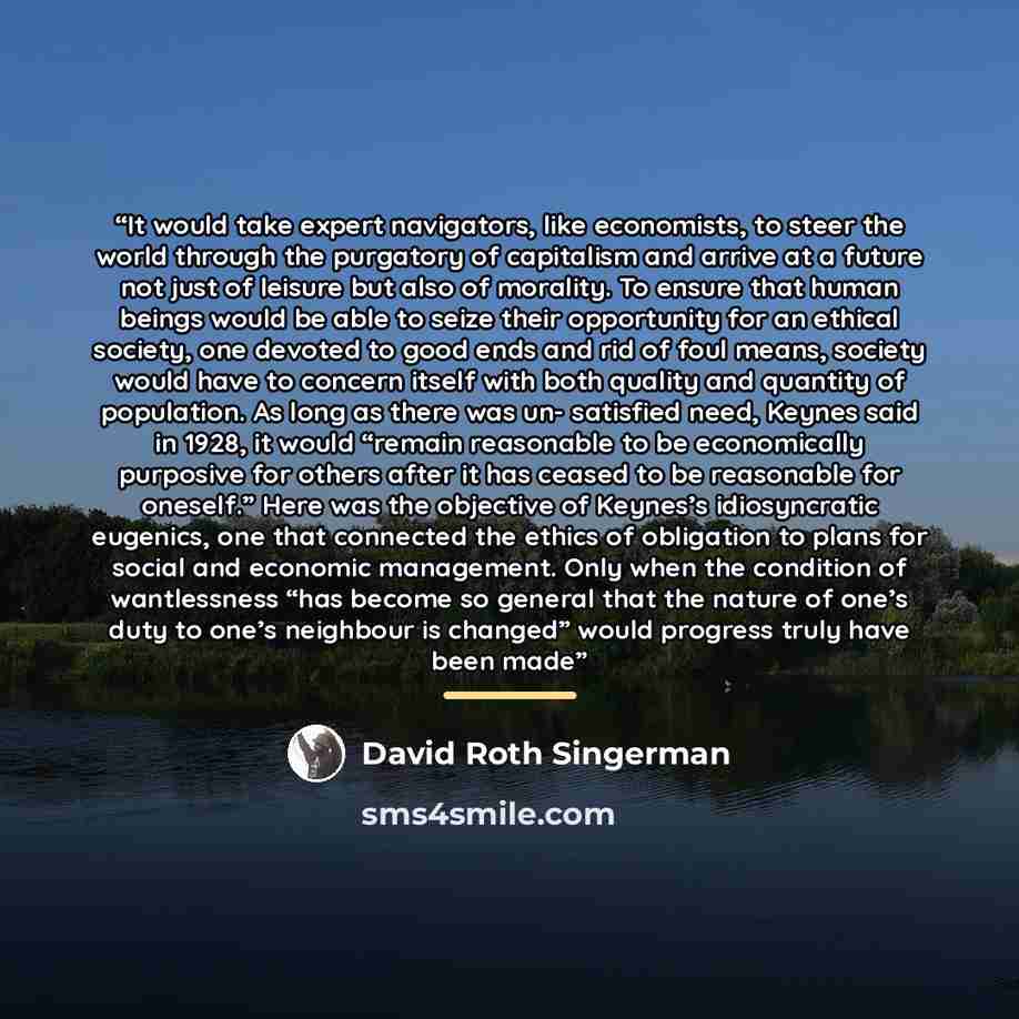 “It would take expert navigators, like economists, to steer the world through the purgatory of capitalism and arrive at a future not just of leisure but also of morality. To ensure that human beings would be able to seize their opportunity for an ethical society, one devoted to good ends and rid of…” quote by David Roth Singerman