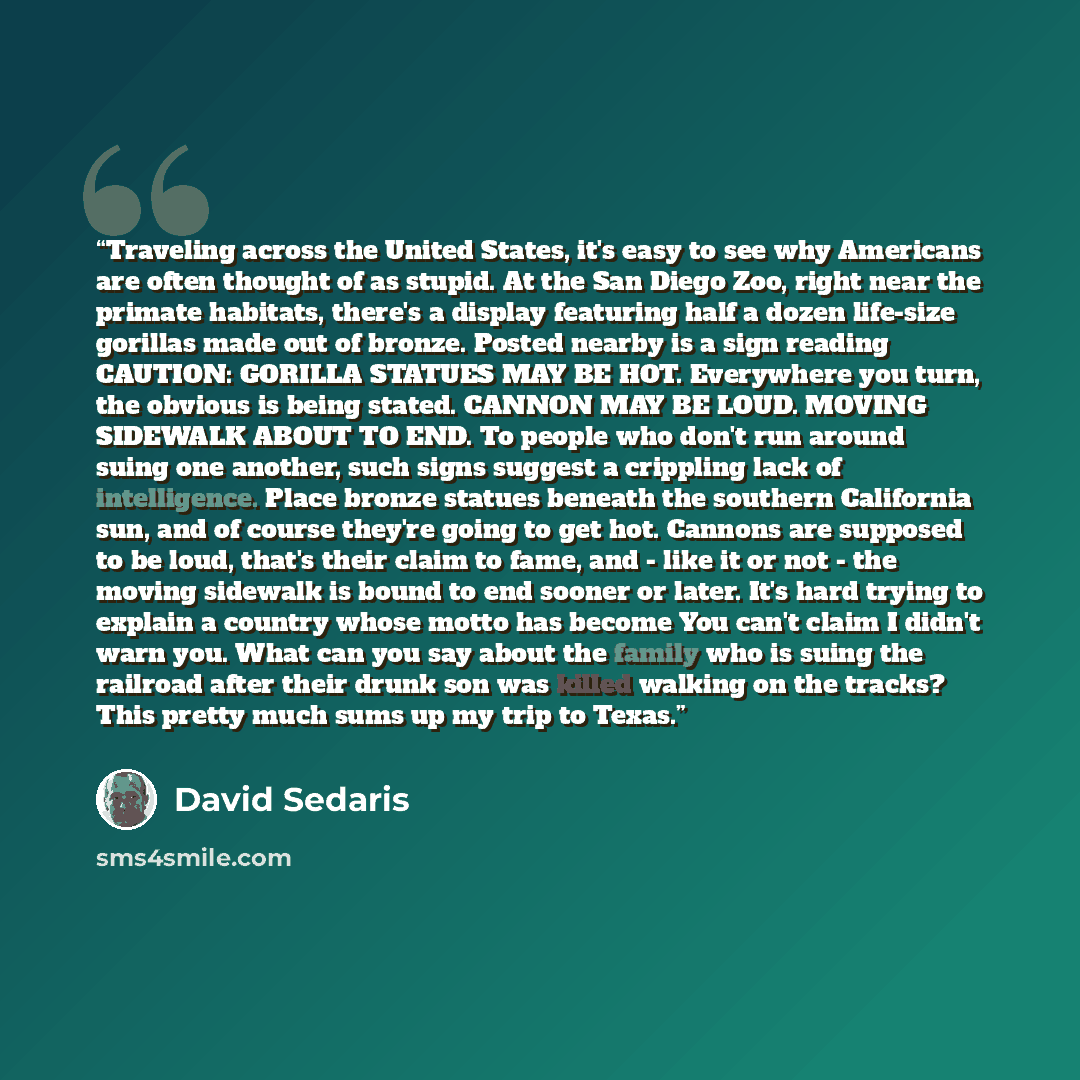“Traveling across the United States, it's easy to see why Americans are often thought of as stupid. At the San Diego Zoo, right near the primate habitats, there's a display featuring half a dozen life-size gorillas made out of bronze. Posted nearby is a sign reading CAUTION: GORILLA STATUES MAY BE…” quote by David Sedaris