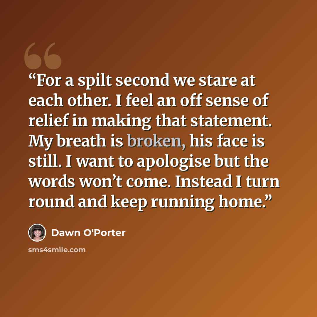 “For a spilt second we stare at each other. I feel an off sense of relief in making that statement. My breath is broken, his face is still. I want to apologise but the words won’t come. Instead I turn round and keep running home.” quote by Dawn O'Porter