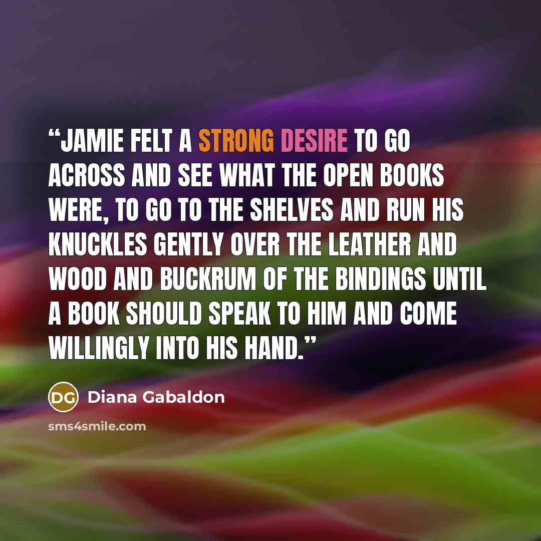 “Jamie felt a strong desire to go across and see what the open books were, to go to the shelves and run his knuckles gently over the leather and wood and buckrum of the bindings until a book should speak to him and come willingly into his hand.” quote by Diana Gabaldon