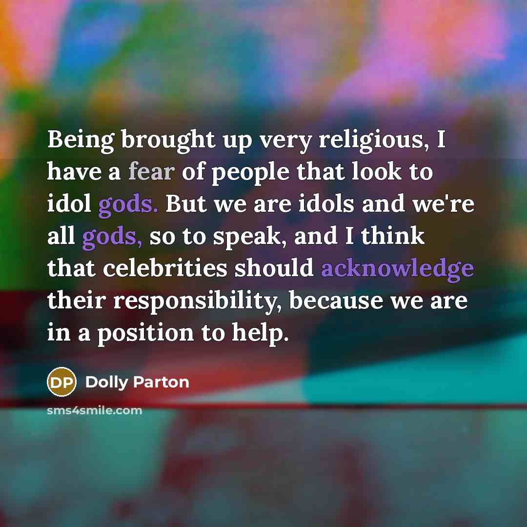 “Being brought up very religious, I have a fear of people that look to idol gods. But we are idols and we're all gods, so to speak, and I think that celebrities should acknowledge their responsibility, because we are in a position to help.” quote by Dolly Parton