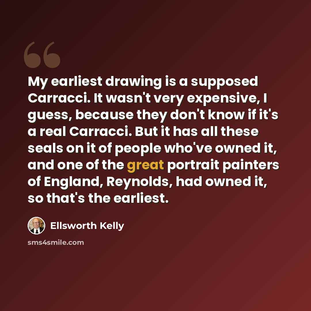 “My earliest drawing is a supposed Carracci. It wasn't very expensive, I guess, because they don't know if it's a real Carracci. But it has all these seals on it of people who've owned it, and one of the great portrait painters of England, Reynolds, had owned it, so that's the earliest.” quote by Ellsworth Kelly
