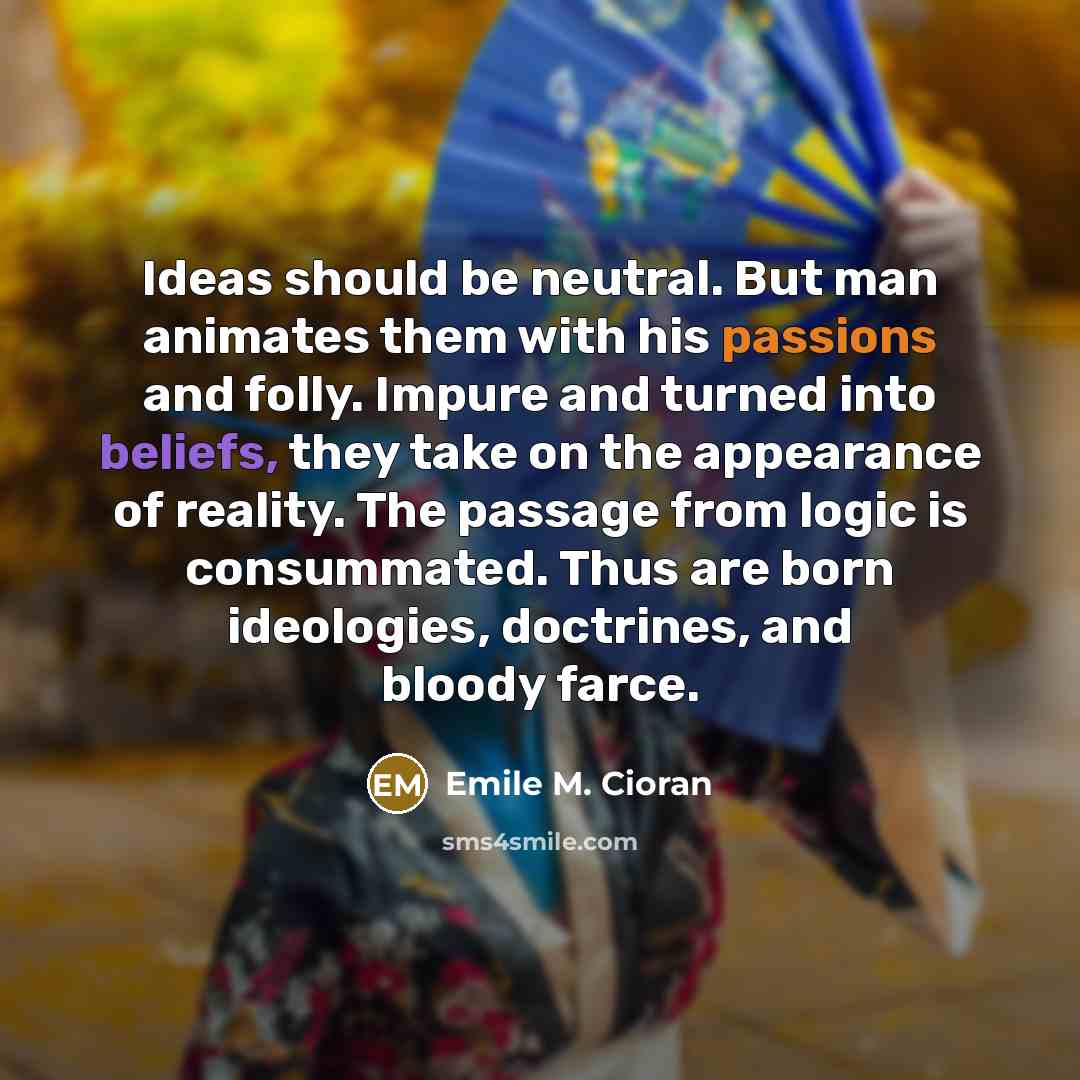 “Ideas should be neutral. But man animates them with his passions and folly. Impure and turned into beliefs, they take on the appearance of reality. The passage from logic is consummated. Thus are born ideologies, doctrines, and bloody farce.” quote by Emile M. Cioran