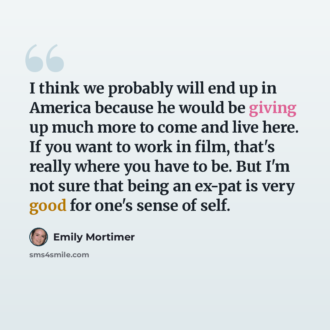 “I think we probably will end up in America because he would be giving up much more to come and live here. If you want to work in film, that's really where you have to be. But I'm not sure that being an ex-pat is very good for one's sense of self.” quote by Emily Mortimer