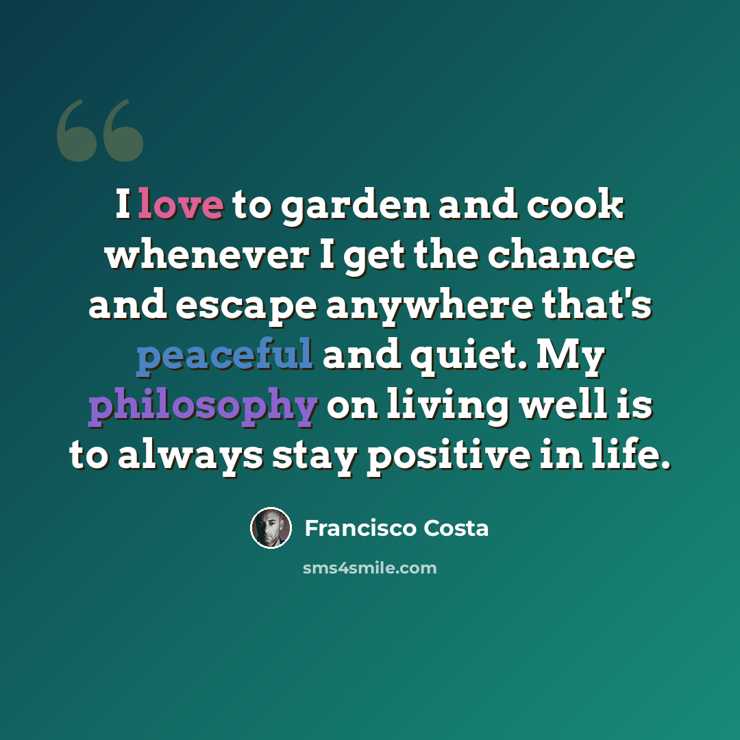 “I love to garden and cook whenever I get the chance and escape anywhere that's peaceful and quiet. My philosophy on living well is to always stay positive in life.” quote by Francisco Costa