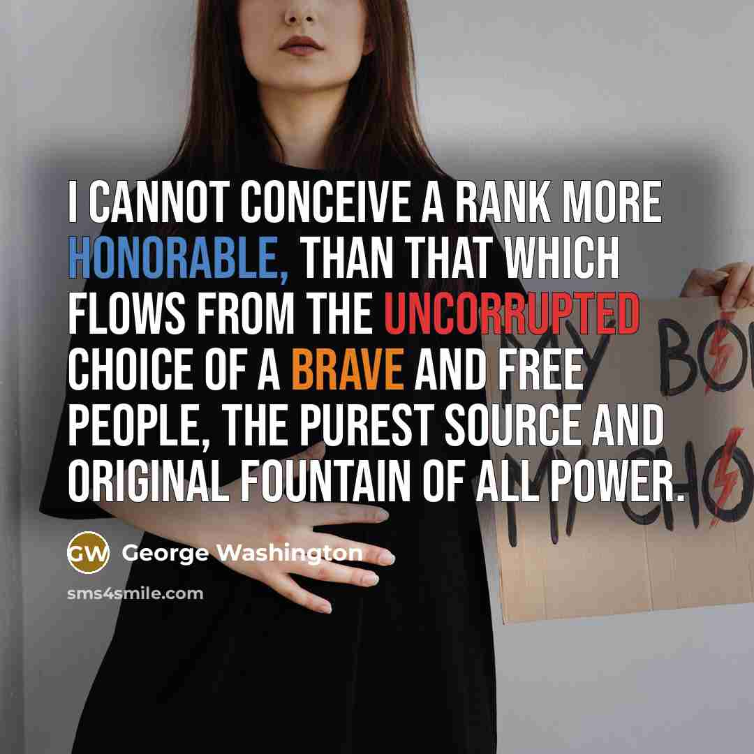 “I cannot conceive a rank more honorable, than that which flows from the uncorrupted choice of a brave and free people, the purest source and original fountain of all power.” quote by George Washington