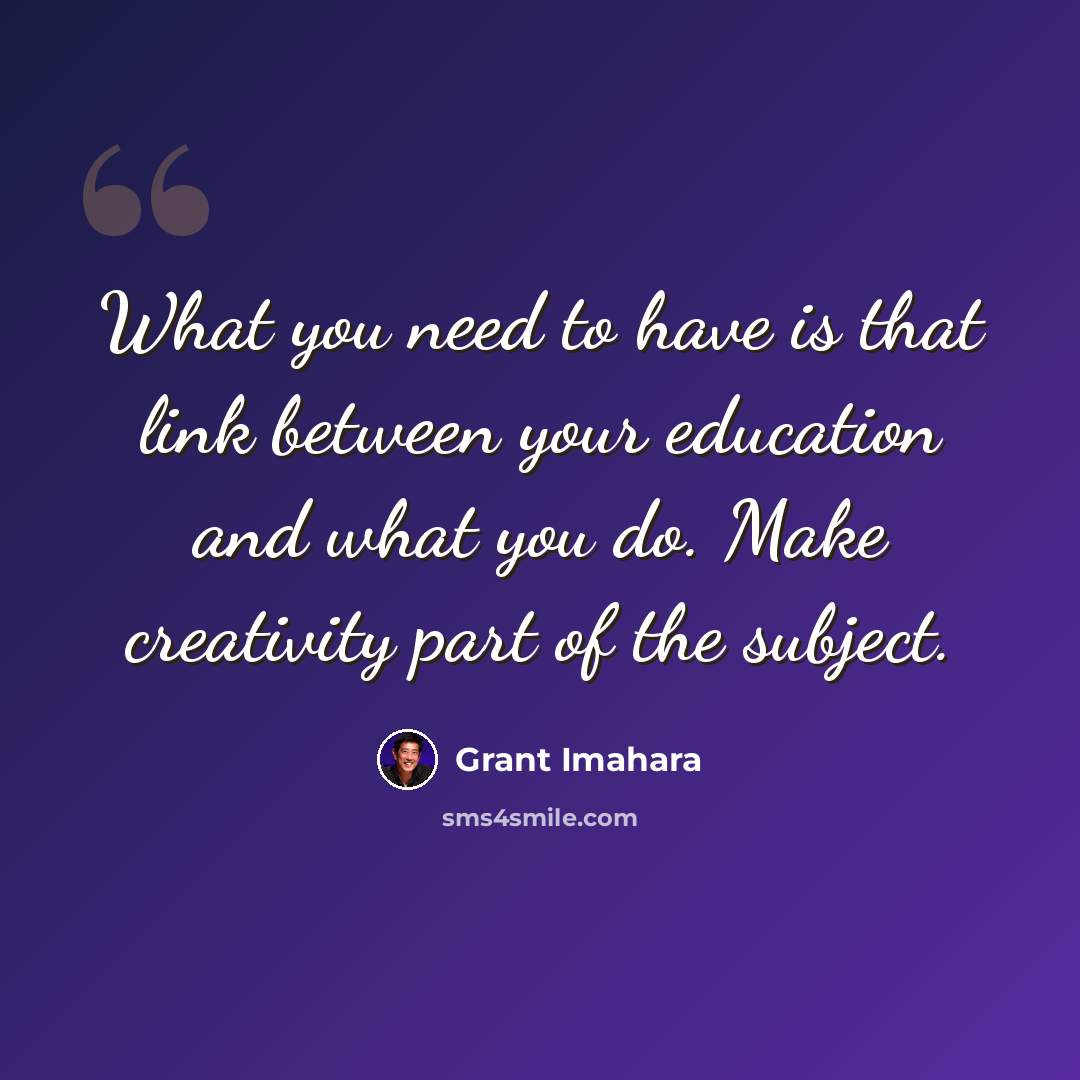“What you need to have is that link between your education and what you do. Make creativity part of the subject.” quote by Grant Imahara