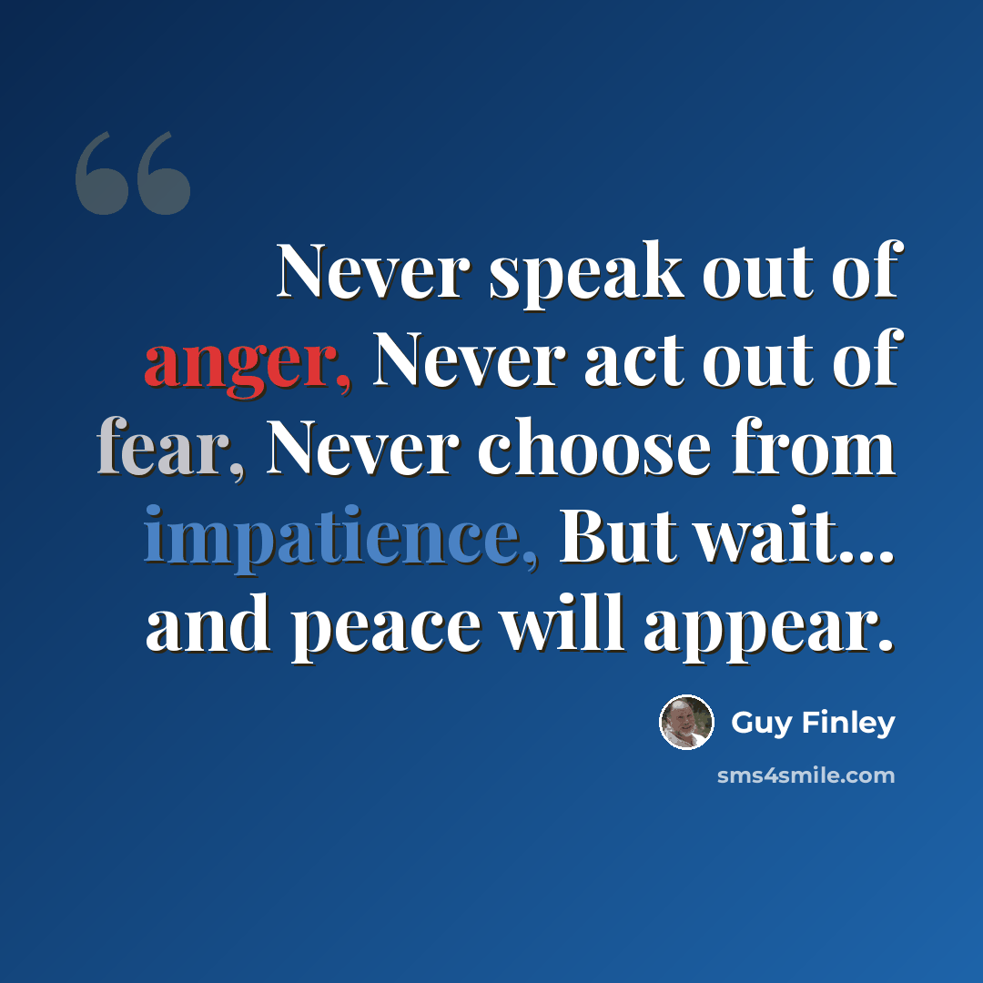“Never speak out of anger, Never act out of fear, Never choose from impatience, But wait... and peace will appear.” quote by Guy Finley