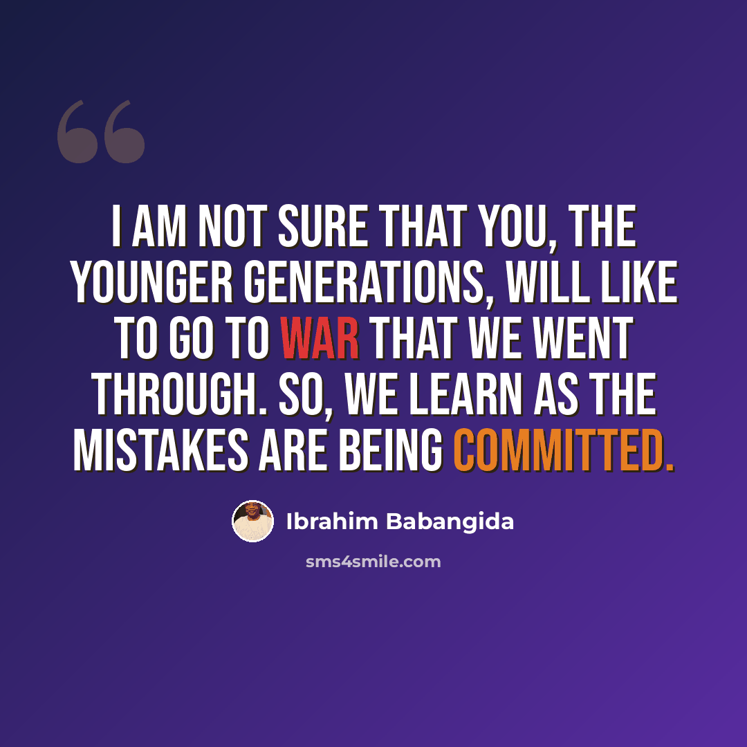 “I am not sure that you, the younger generations, will like to go to war that we went through. So, we learn as the mistakes are being committed.” quote by Ibrahim Babangida