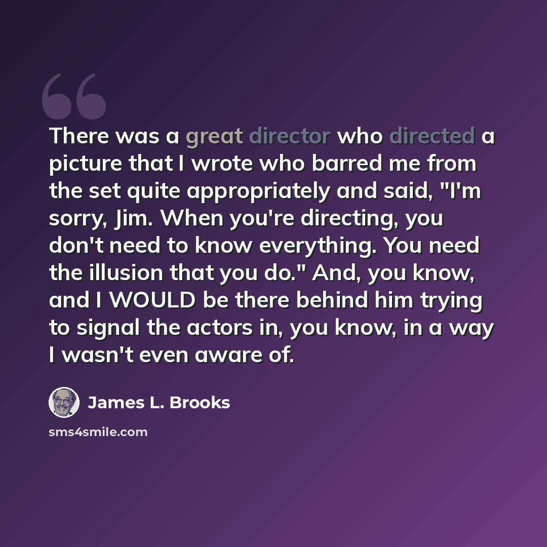 “There was a great director who directed a picture that I wrote who barred me from the set quite appropriately and said, "I'm sorry, Jim. When you're directing, you don't need to know everything. You need the illusion that you do." And, you know, and I WOULD be there behind him trying to signal the…” quote by James L. Brooks