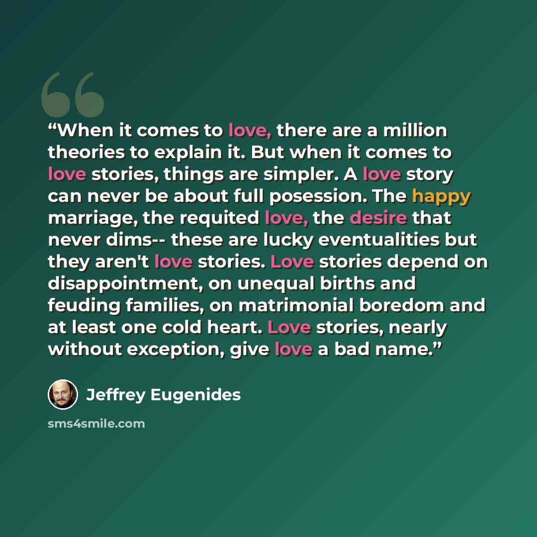 “When it comes to love, there are a million theories to explain it. But when it comes to love stories, things are simpler. A love story can never be about full posession. The happy marriage, the requited love, the desire that never dims-- these are lucky eventualities but they aren't love stories…” quote by Jeffrey Eugenides