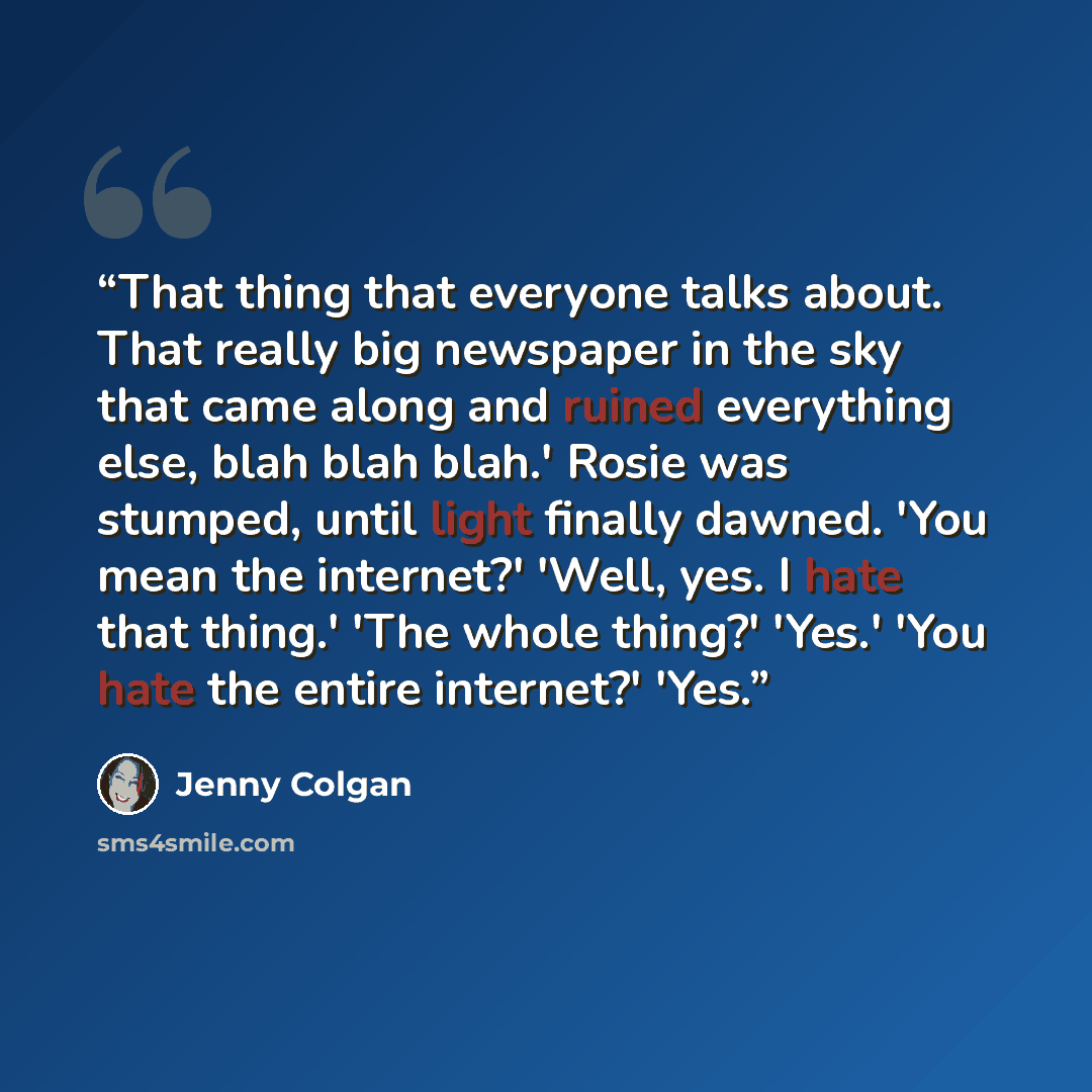 “That thing that everyone talks about. That really big newspaper in the sky that came along and ruined everything else, blah blah blah.' Rosie was stumped, until light finally dawned. 'You mean the internet?' 'Well, yes. I hate that thing.' 'The whole thing?' 'Yes.' 'You hate the entire internet?'…” quote by Jenny Colgan