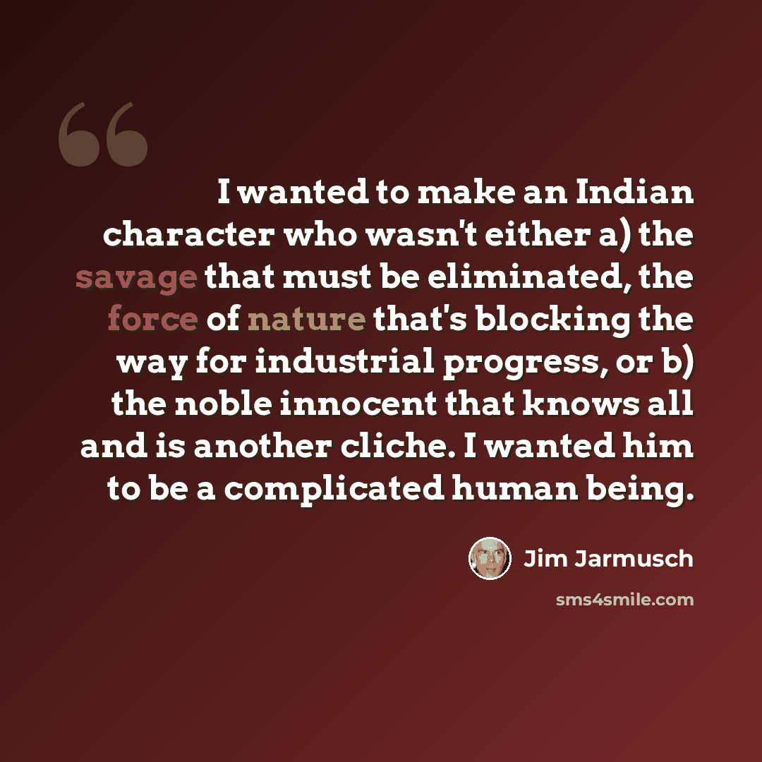 “I wanted to make an Indian character who wasn't either a) the savage that must be eliminated, the force of nature that's blocking the way for industrial progress, or b) the noble innocent that knows all and is another cliche. I wanted him to be a complicated human being.” quote by Jim Jarmusch
