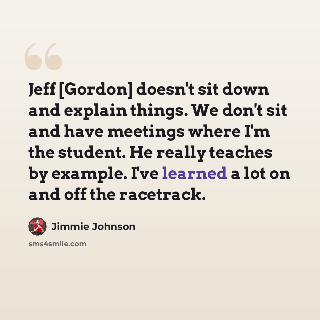 “Jeff [Gordon] doesn't sit down and explain things. We don't sit and have meetings where I'm the student. He really teaches by example. I've learned a lot on and off the racetrack.” quote by Jimmie Johnson