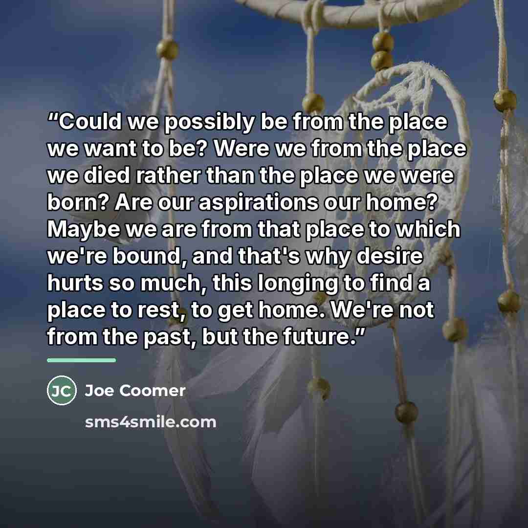 “Could we possibly be from the place we want to be? Were we from the place we died rather than the place we were born? Are our aspirations our home? Maybe we are from that place to which we're bound, and that's why desire hurts so much, this longing to find a place to rest, to get home. We're not…” quote by Joe Coomer