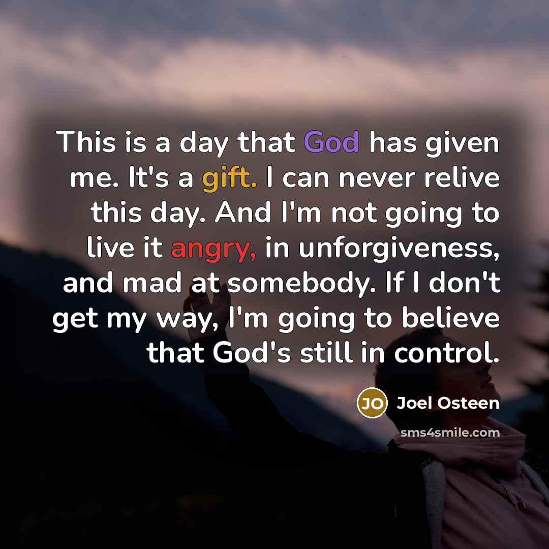 “This is a day that God has given me. It's a gift. I can never relive this day. And I'm not going to live it angry, in unforgiveness, and mad at somebody. If I don't get my way, I'm going to believe that God's still in control.” quote by Joel Osteen