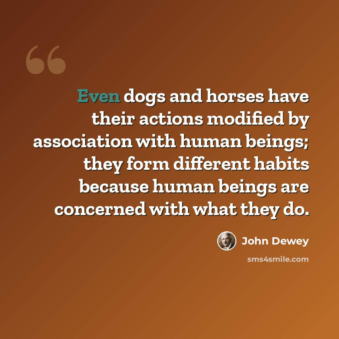 “Even dogs and horses have their actions modified by association with human beings; they form different habits because human beings are concerned with what they do.” quote by John Dewey
