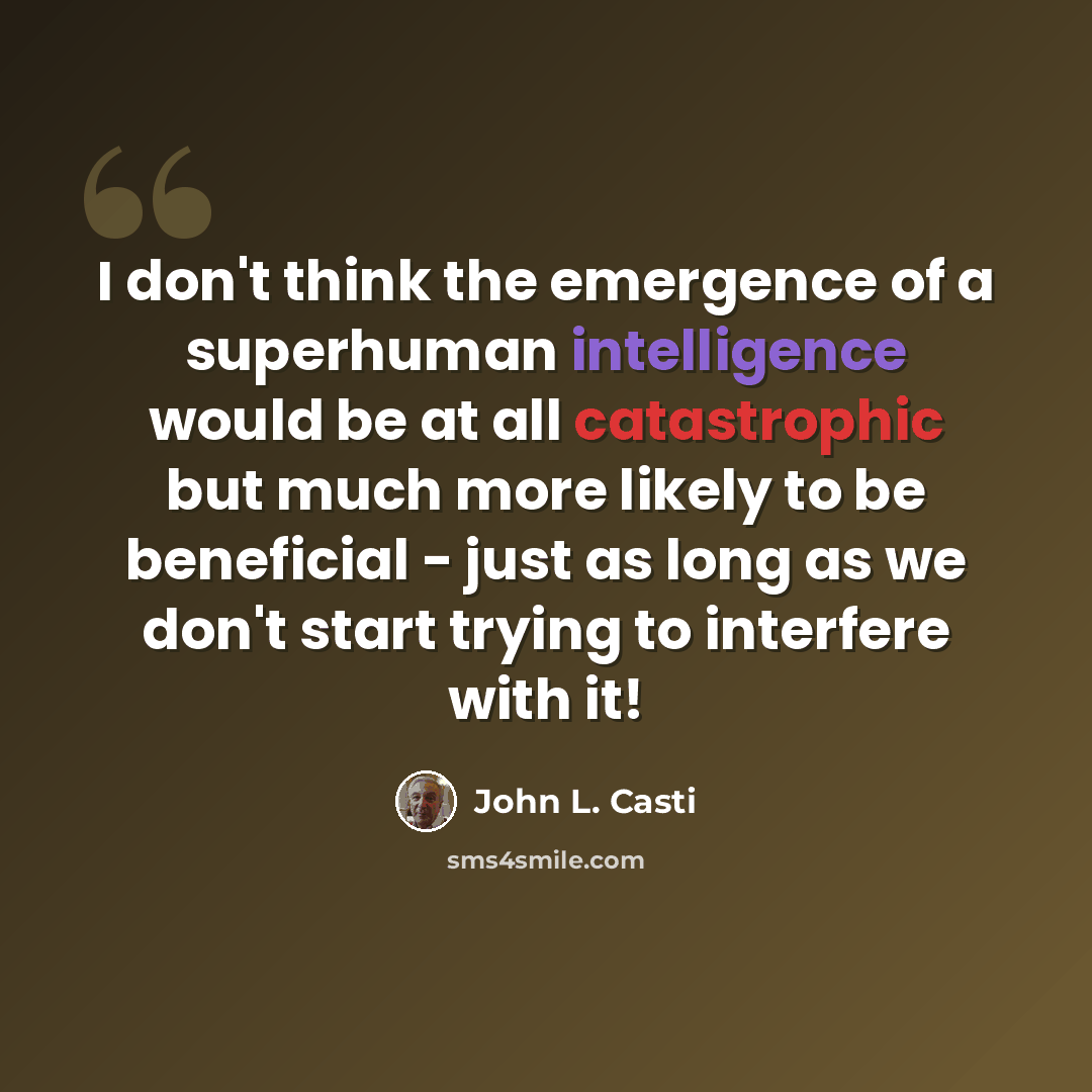 “I don't think the emergence of a superhuman intelligence would be at all catastrophic but much more likely to be beneficial - just as long as we don't start trying to interfere with it!” quote by John L. Casti