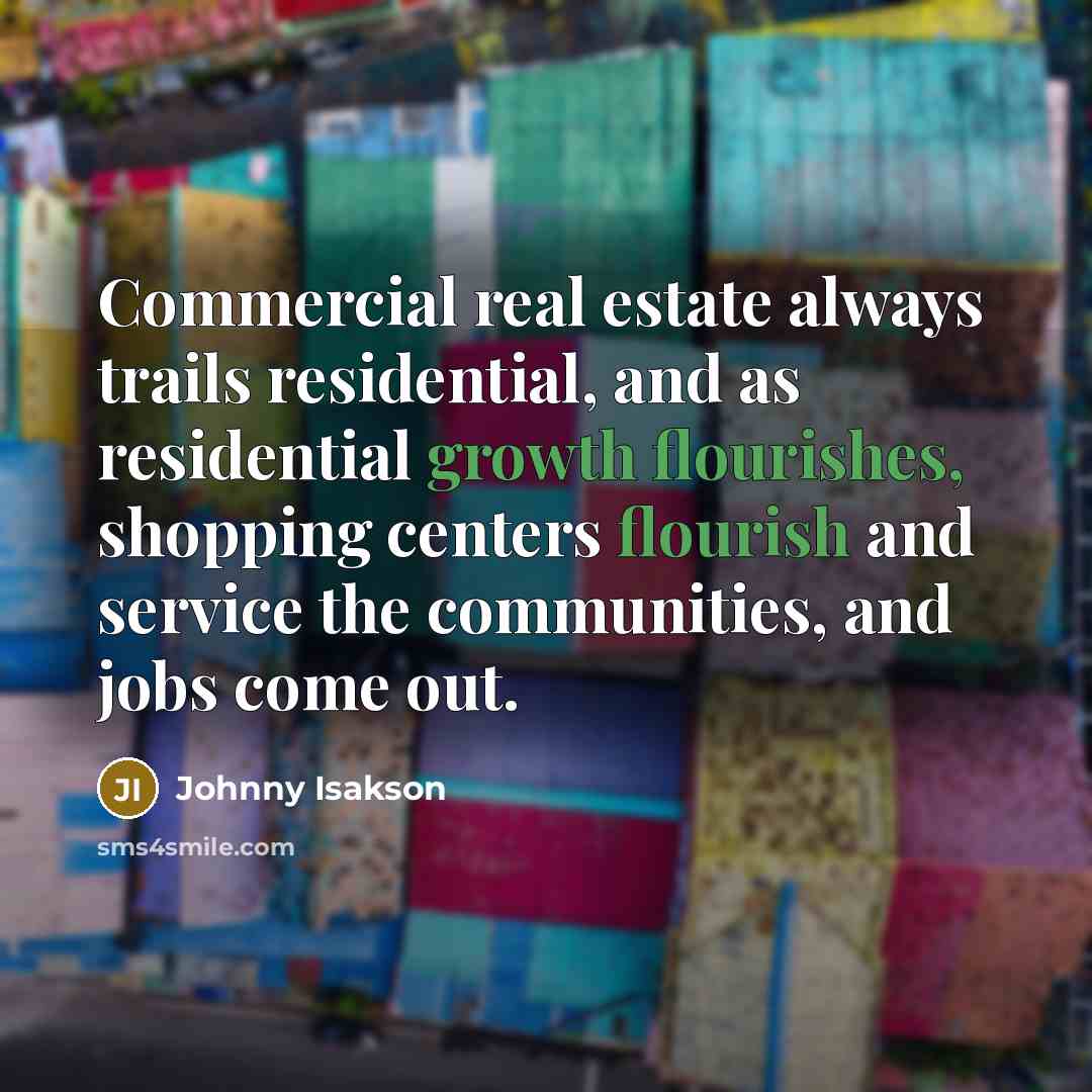 “Commercial real estate always trails residential, and as residential growth flourishes, shopping centers flourish and service the communities, and jobs come out.” quote by Johnny Isakson