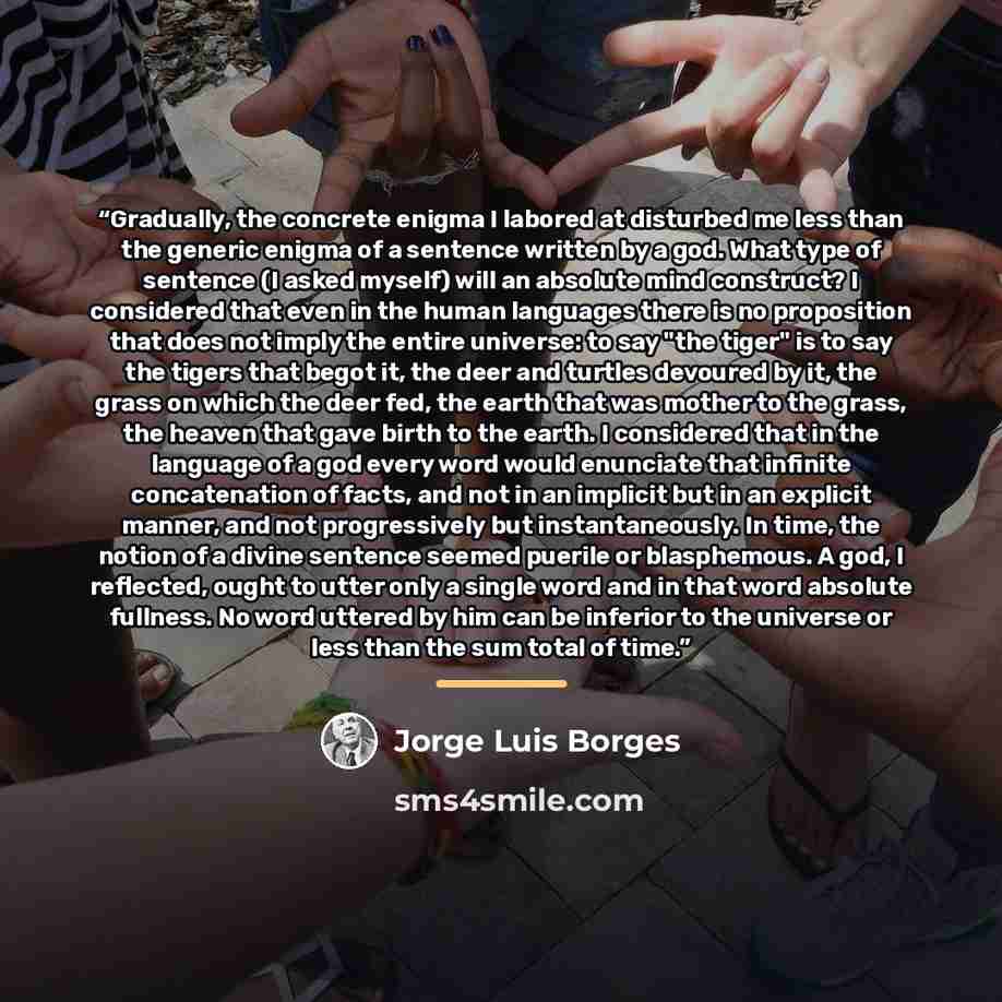 “Gradually, the concrete enigma I labored at disturbed me less than the generic enigma of a sentence written by a god. What type of sentence (I asked myself) will an absolute mind construct? I considered that even in the human languages there is no proposition that does not imply the entire…” quote by Jorge Luis Borges
