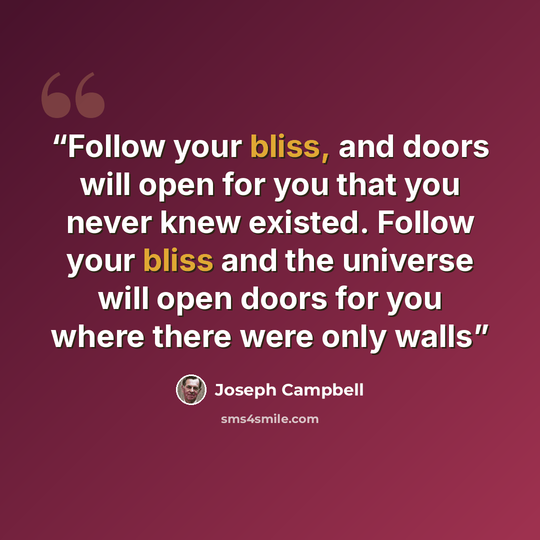 “Follow your bliss, and doors will open for you that you never knew existed. Follow your bliss and the universe will open doors for you where there were only walls” quote by Joseph Campbell