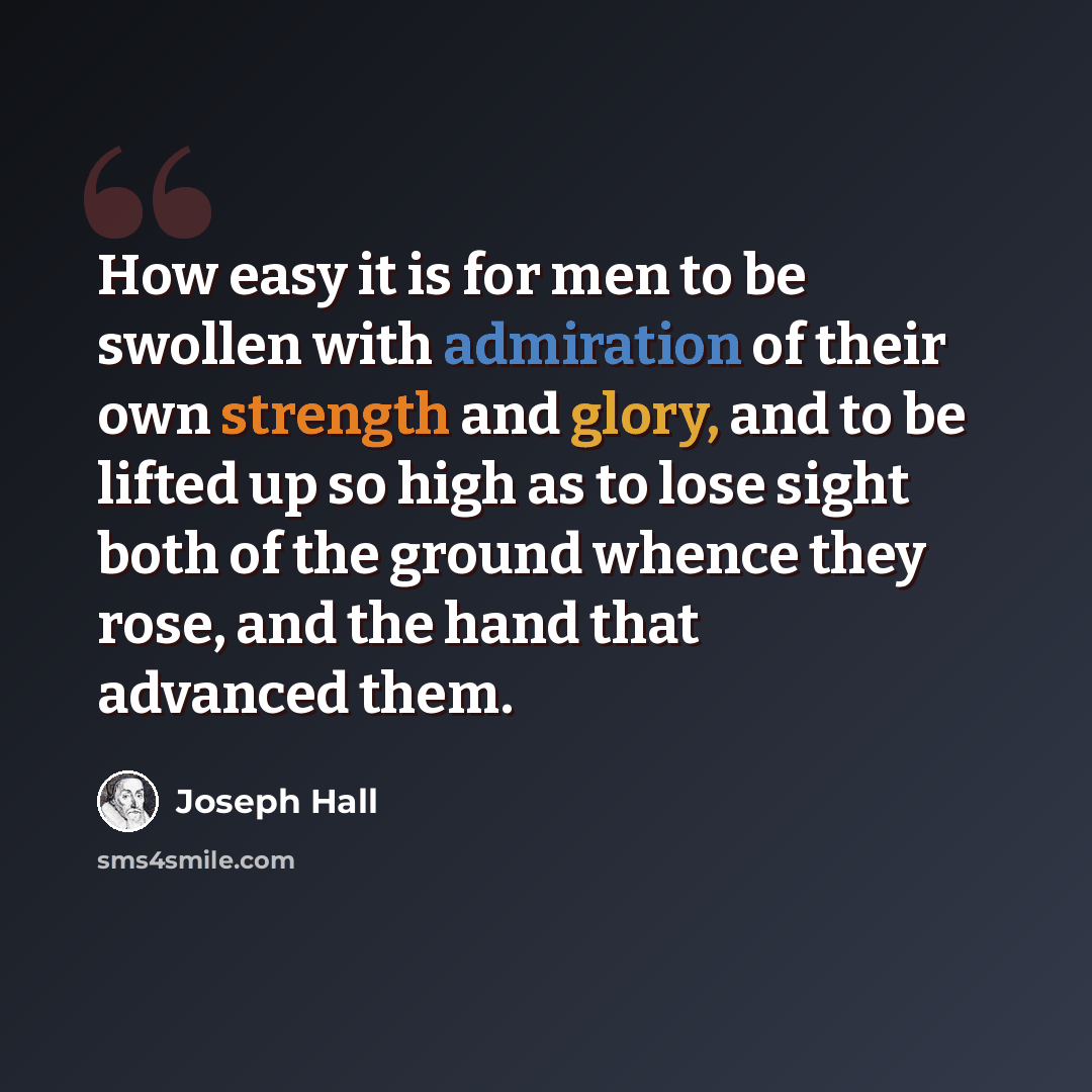 “How easy it is for men to be swollen with admiration of their own strength and glory, and to be lifted up so high as to lose sight both of the ground whence they rose, and the hand that advanced them.” quote by Joseph Hall