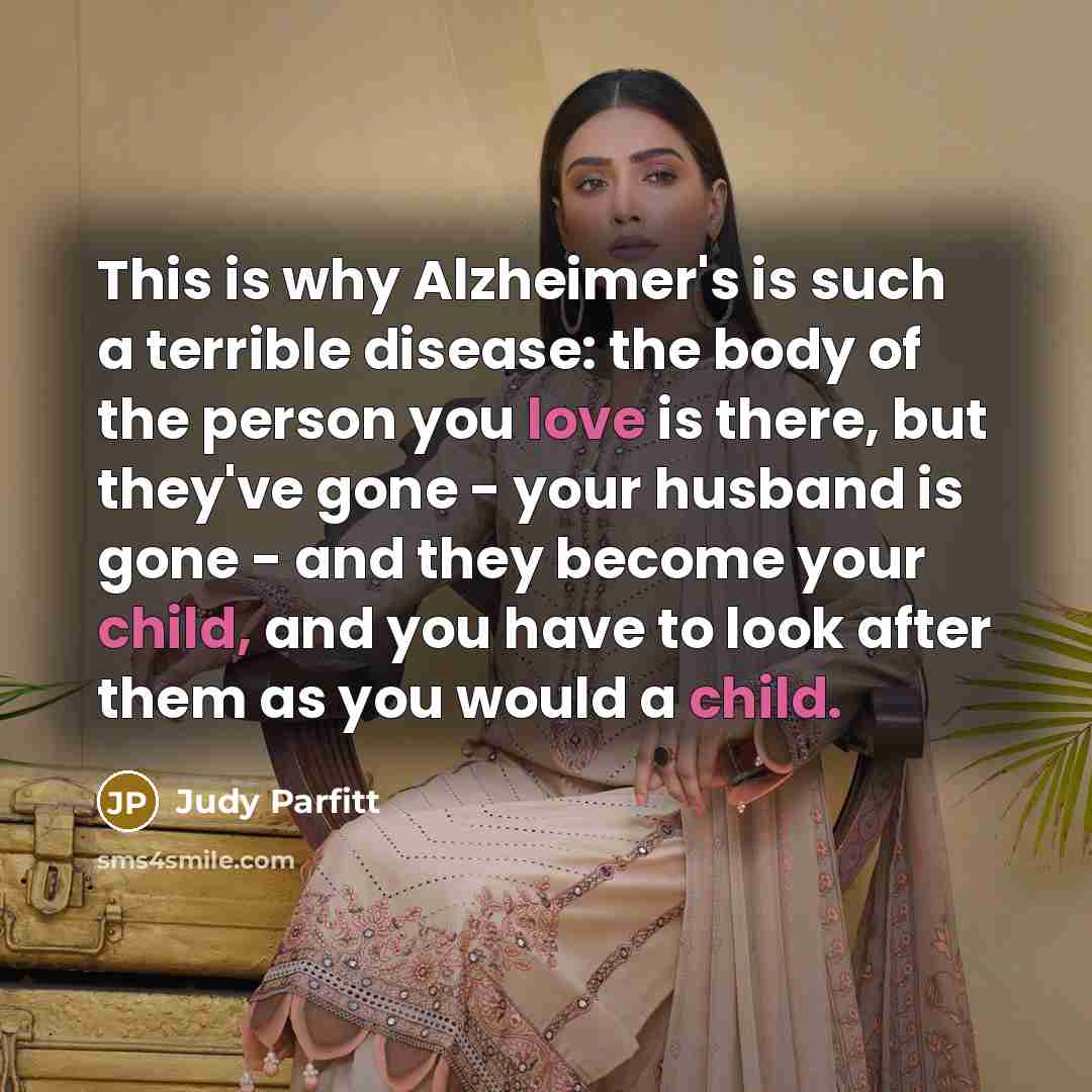 “This is why Alzheimer's is such a terrible disease: the body of the person you love is there, but they've gone - your husband is gone - and they become your child, and you have to look after them as you would a child.” quote by Judy Parfitt