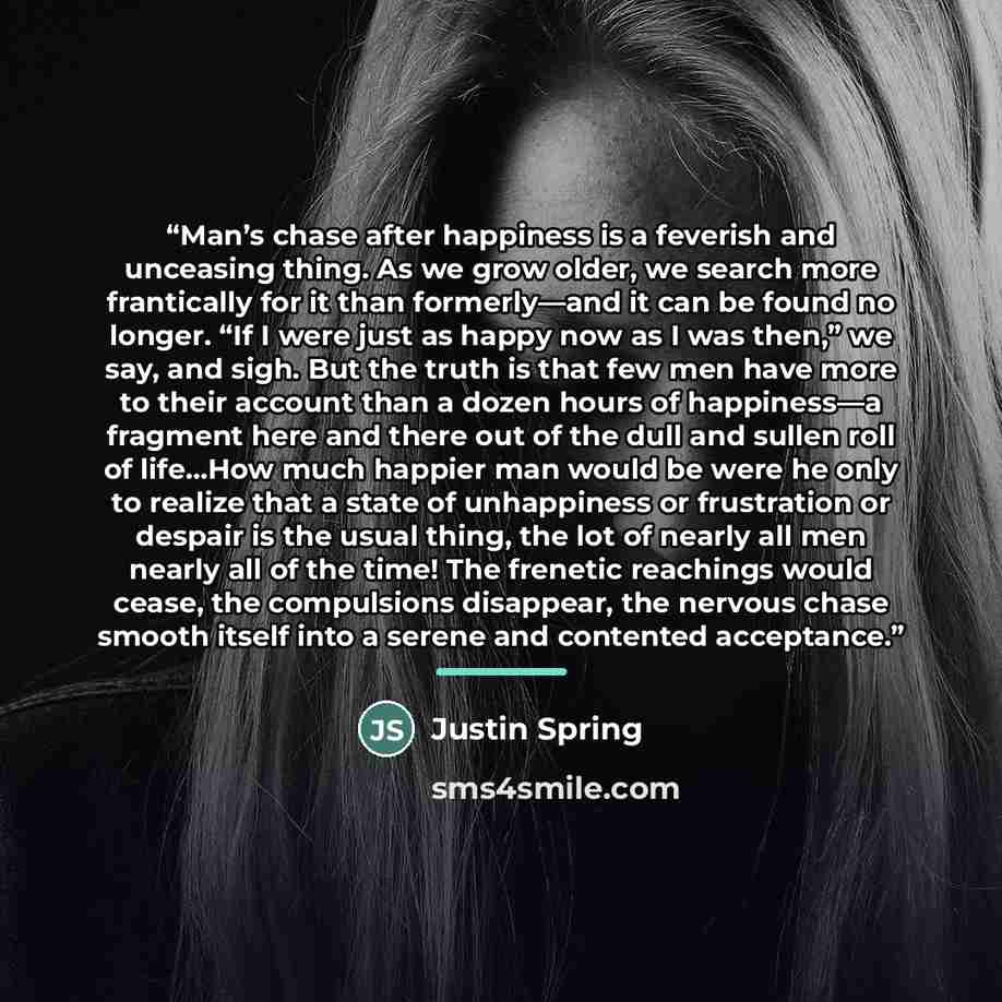 “Man’s chase after happiness is a feverish and unceasing thing. As we grow older, we search more frantically for it than formerly—and it can be found no longer. “If I were just as happy now as I was then,” we say, and sigh. But the truth is that few men have more to their account than a dozen hours…” quote by Justin Spring