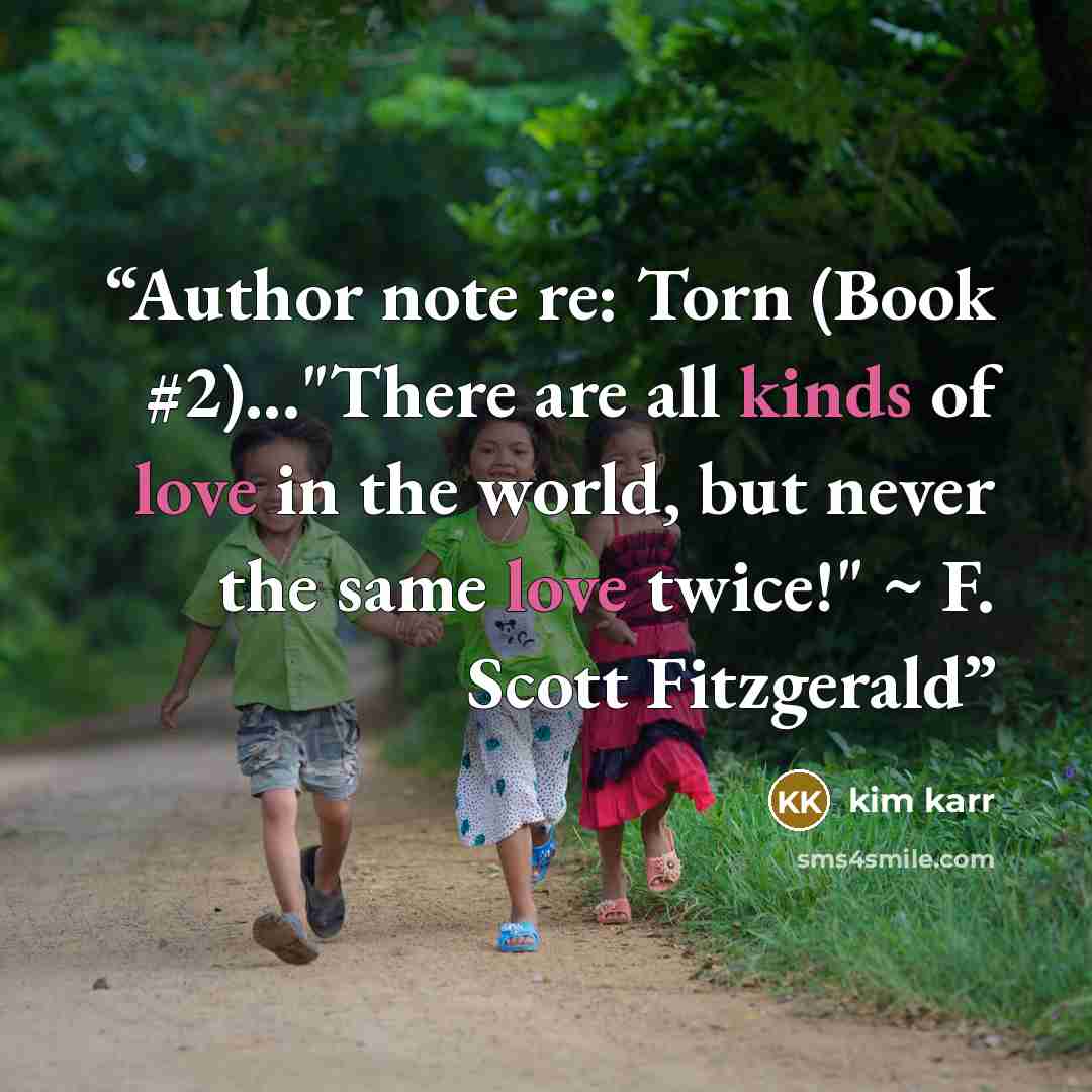 “Author note re: Torn (Book #2)..."There are all kinds of love in the world, but never the same love twice!" ~ F. Scott Fitzgerald” quote by Kim Karr