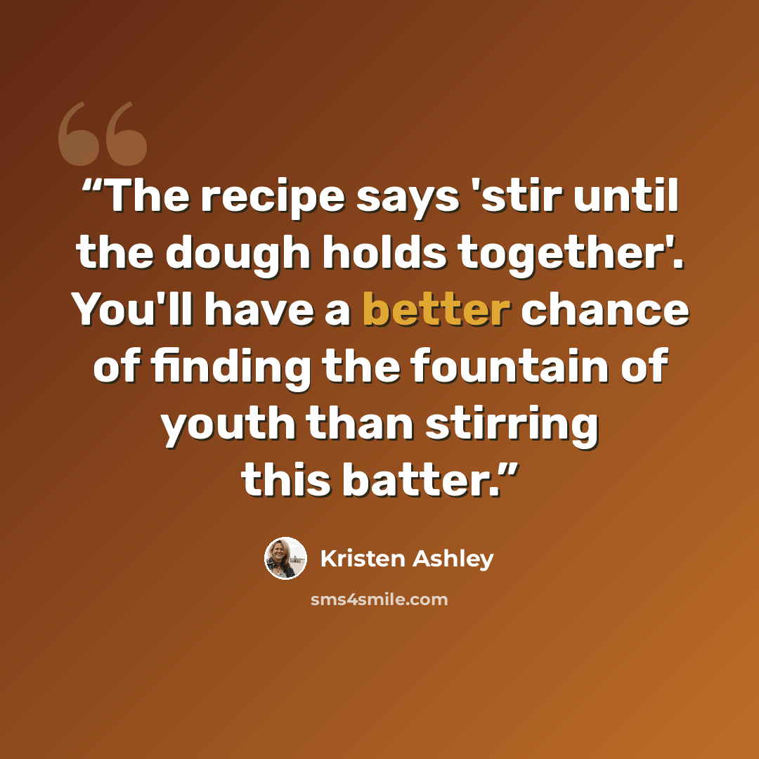 “The recipe says 'stir until the dough holds together'. You'll have a better chance of finding the fountain of youth than stirring this batter.” quote by Kristen Ashley