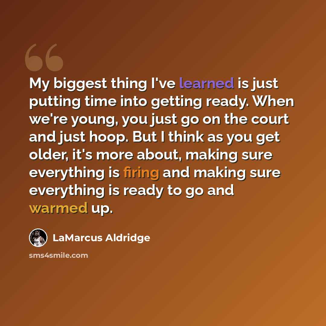 “My biggest thing I've learned is just putting time into getting ready. When we're young, you just go on the court and just hoop. But I think as you get older, it's more about, making sure everything is firing and making sure everything is ready to go and warmed up.” quote by LaMarcus Aldridge