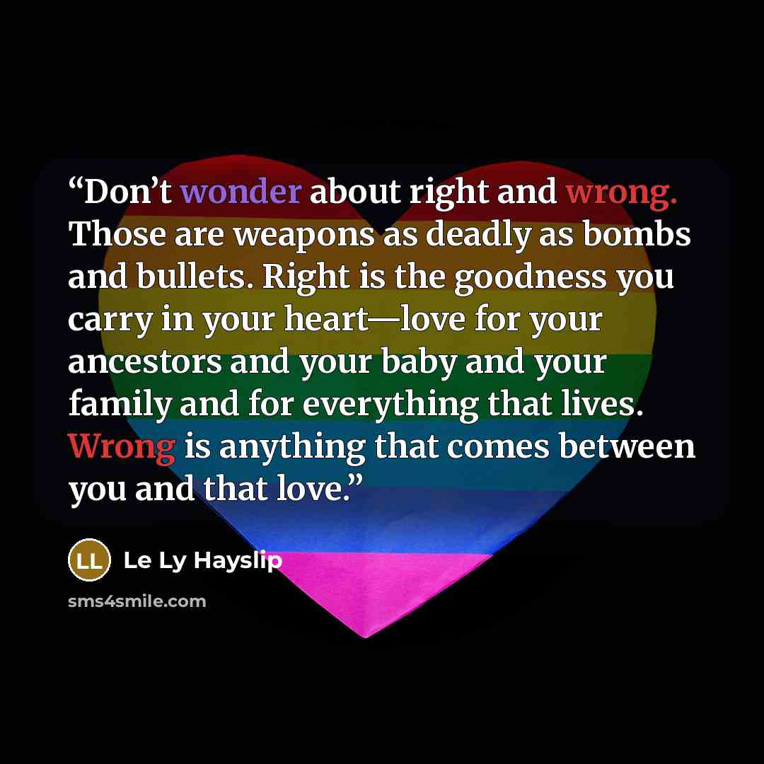 “Don’t wonder about right and wrong. Those are weapons as deadly as bombs and bullets. Right is the goodness you carry in your heart—love for your ancestors and your baby and your family and for everything that lives. Wrong is anything that comes between you and that love.” quote by Le Ly Hayslip
